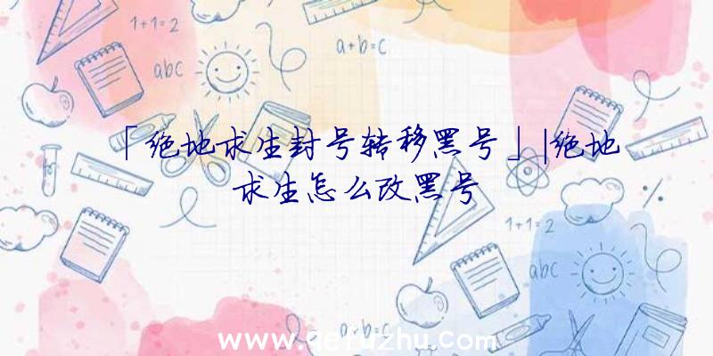 「绝地求生封号转移黑号」|绝地求生怎么改黑号